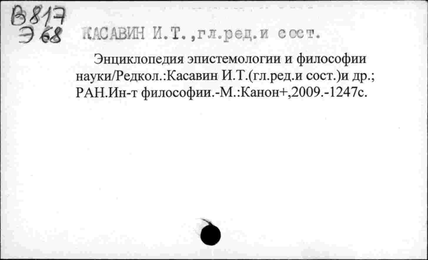 ﻿Э «АСАВИН И.Т. .гл.ред.и ссет.
Энциклопедия эпистемологии и философии науки/Редкол.:Касавин И.Т.(гл.ред.и сост.)и др.; РАН.Ин-т философии.-М.:Канон+,2009.- 1247с.